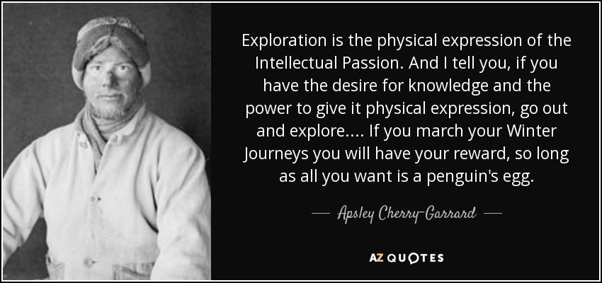 Exploration is the physical expression of the Intellectual Passion. And I tell you, if you have the desire for knowledge and the power to give it physical expression, go out and explore.... If you march your Winter Journeys you will have your reward, so long as all you want is a penguin's egg. - Apsley Cherry-Garrard