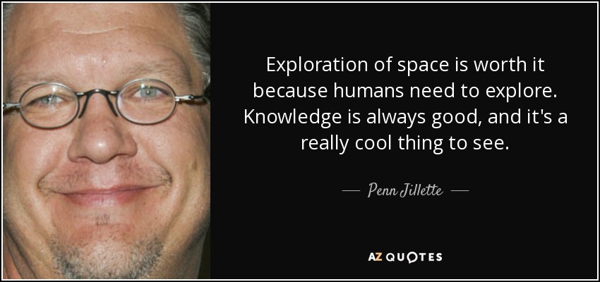 Exploration of space is worth it because humans need to explore. Knowledge is always good, and it's a really cool thing to see. - Penn Jillette