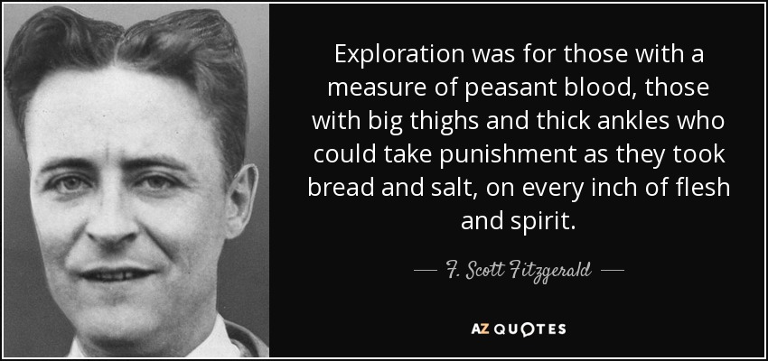 Exploration was for those with a measure of peasant blood, those with big thighs and thick ankles who could take punishment as they took bread and salt, on every inch of flesh and spirit. - F. Scott Fitzgerald