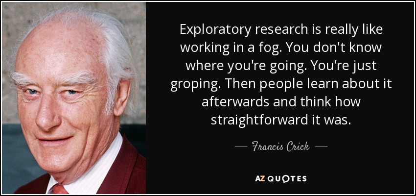 Exploratory research is really like working in a fog. You don't know where you're going. You're just groping. Then people learn about it afterwards and think how straightforward it was. - Francis Crick