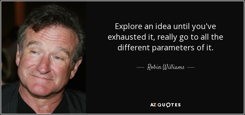Explore an idea until you've exhausted it, really go to all the different parameters of it. - Robin Williams
