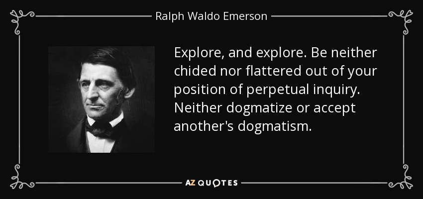 Explore, and explore. Be neither chided nor flattered out of your position of perpetual inquiry. Neither dogmatize or accept another's dogmatism. - Ralph Waldo Emerson