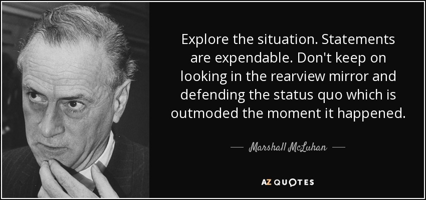 Explore the situation. Statements are expendable. Don't keep on looking in the rearview mirror and defending the status quo which is outmoded the moment it happened. - Marshall McLuhan