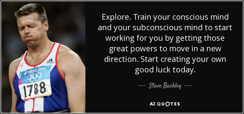 Explore. Train your conscious mind and your subconscious mind to start working for you by getting those great powers to move in a new direction. Start creating your own good luck today. - Steve Backley