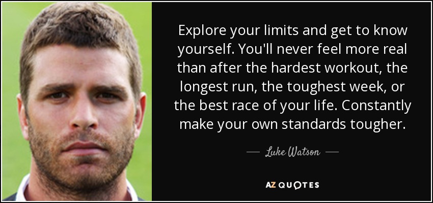 Explore your limits and get to know yourself. You'll never feel more real than after the hardest workout, the longest run, the toughest week, or the best race of your life. Constantly make your own standards tougher. - Luke Watson