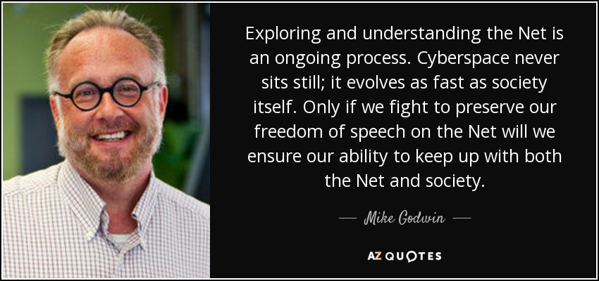 Exploring and understanding the Net is an ongoing process. Cyberspace never sits still; it evolves as fast as society itself. Only if we fight to preserve our freedom of speech on the Net will we ensure our ability to keep up with both the Net and society. - Mike Godwin