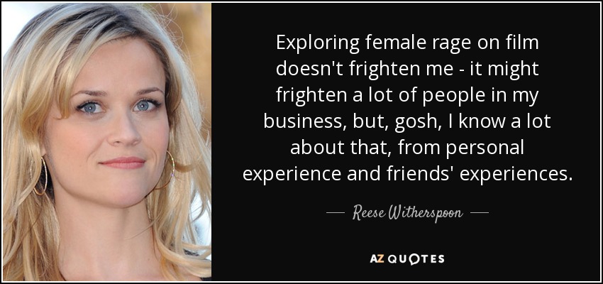 Exploring female rage on film doesn't frighten me - it might frighten a lot of people in my business, but, gosh, I know a lot about that, from personal experience and friends' experiences. - Reese Witherspoon