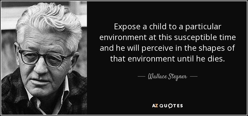 Expose a child to a particular environment at this susceptible time and he will perceive in the shapes of that environment until he dies. - Wallace Stegner