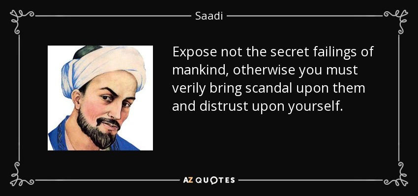 Expose not the secret failings of mankind, otherwise you must verily bring scandal upon them and distrust upon yourself. - Saadi