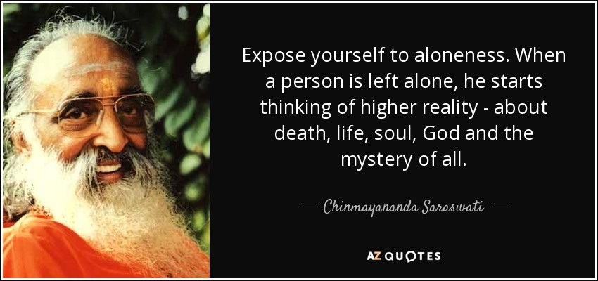 Expose yourself to aloneness. When a person is left alone, he starts thinking of higher reality - about death, life, soul, God and the mystery of all. - Chinmayananda Saraswati