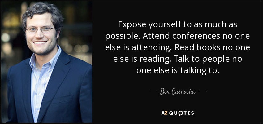 Expose yourself to as much as possible. Attend conferences no one else is attending. Read books no one else is reading. Talk to people no one else is talking to. - Ben Casnocha