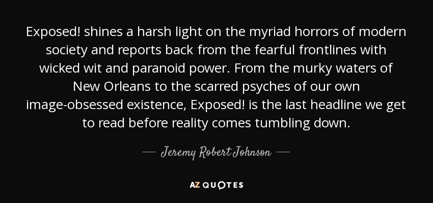Exposed! shines a harsh light on the myriad horrors of modern society and reports back from the fearful frontlines with wicked wit and paranoid power. From the murky waters of New Orleans to the scarred psyches of our own image-obsessed existence, Exposed! is the last headline we get to read before reality comes tumbling down. - Jeremy Robert Johnson