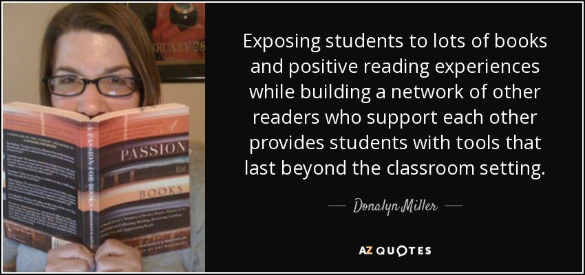 Exposing students to lots of books and positive reading experiences while building a network of other readers who support each other provides students with tools that last beyond the classroom setting. - Donalyn Miller