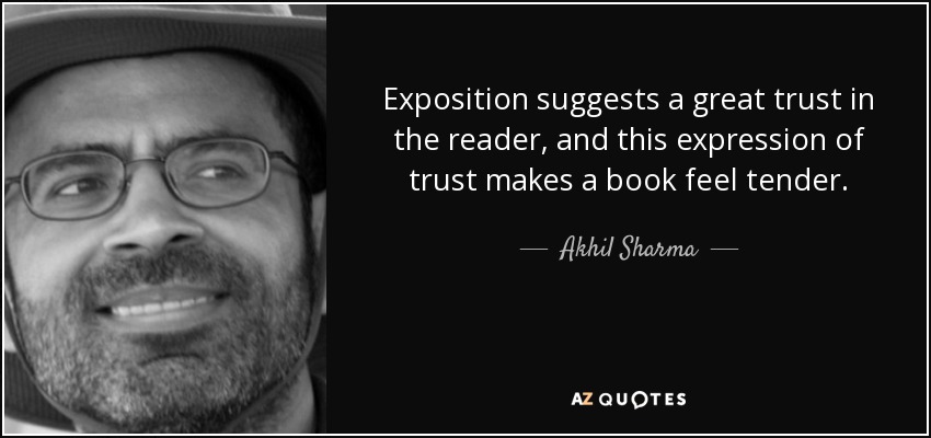 Exposition suggests a great trust in the reader, and this expression of trust makes a book feel tender. - Akhil Sharma