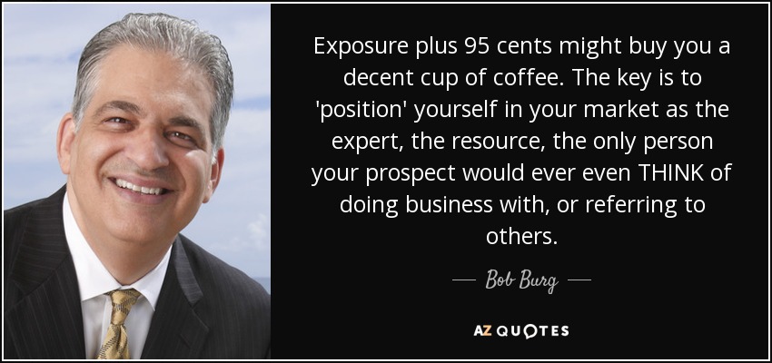 Exposure plus 95 cents might buy you a decent cup of coffee. The key is to 'position' yourself in your market as the expert, the resource, the only person your prospect would ever even THINK of doing business with, or referring to others. - Bob Burg