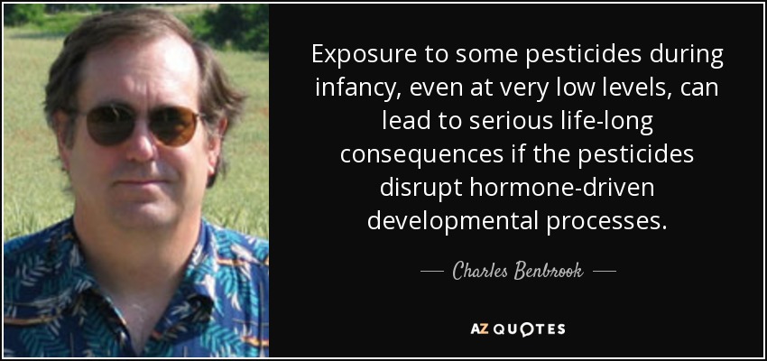 Exposure to some pesticides during infancy, even at very low levels, can lead to serious life-long consequences if the pesticides disrupt hormone-driven developmental processes. - Charles Benbrook