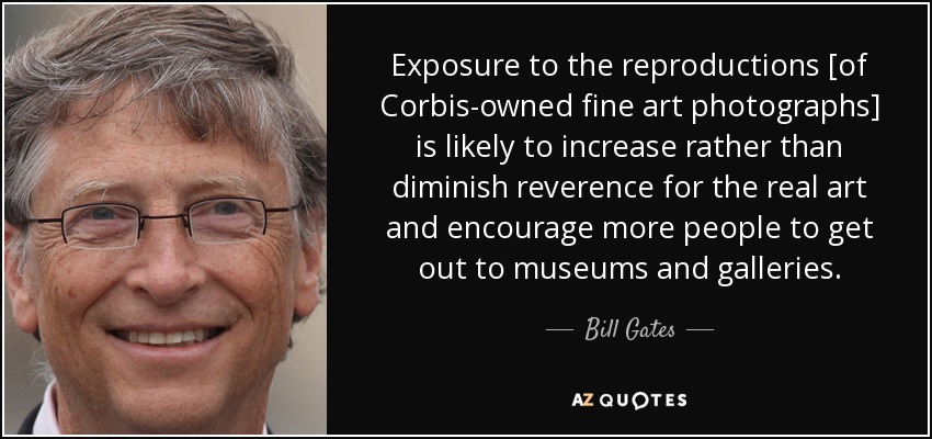 Exposure to the reproductions [of Corbis-owned fine art photographs] is likely to increase rather than diminish reverence for the real art and encourage more people to get out to museums and galleries. - Bill Gates