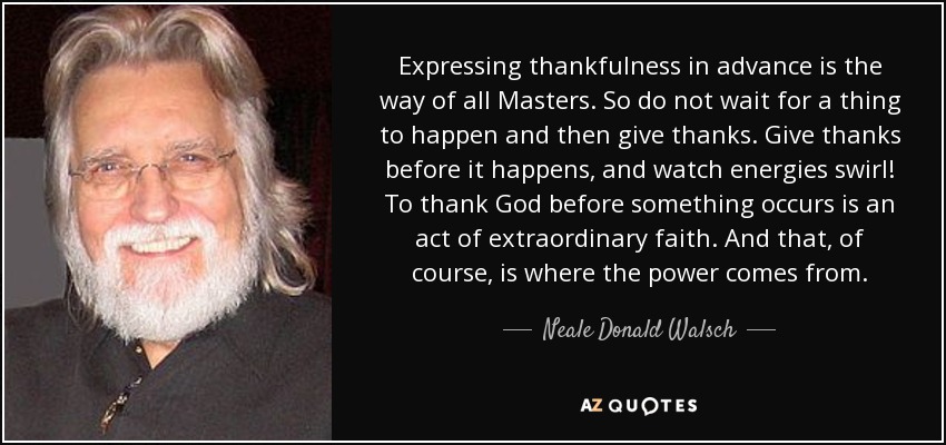 Expressing thankfulness in advance is the way of all Masters. So do not wait for a thing to happen and then give thanks. Give thanks before it happens, and watch energies swirl! To thank God before something occurs is an act of extraordinary faith. And that, of course, is where the power comes from. - Neale Donald Walsch