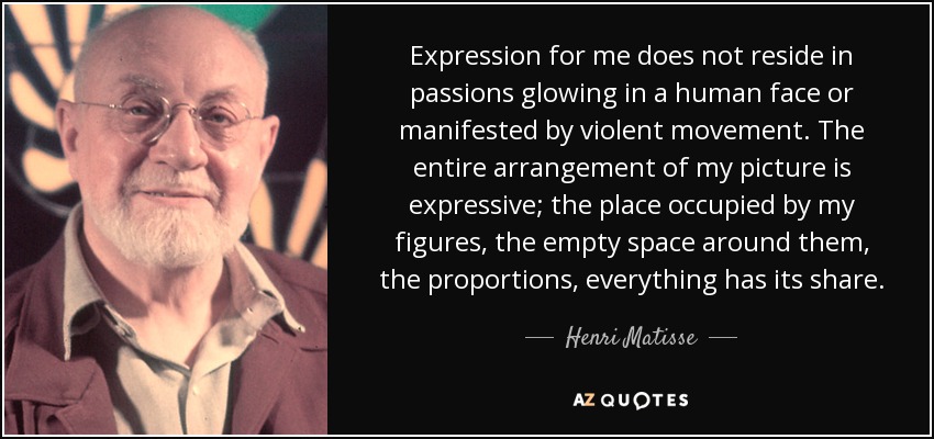 Expression for me does not reside in passions glowing in a human face or manifested by violent movement. The entire arrangement of my picture is expressive; the place occupied by my figures, the empty space around them, the proportions, everything has its share. - Henri Matisse