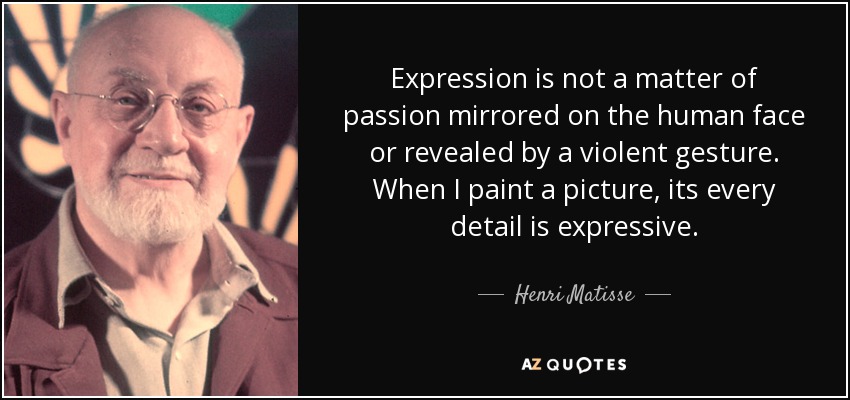Expression is not a matter of passion mirrored on the human face or revealed by a violent gesture. When I paint a picture, its every detail is expressive. - Henri Matisse