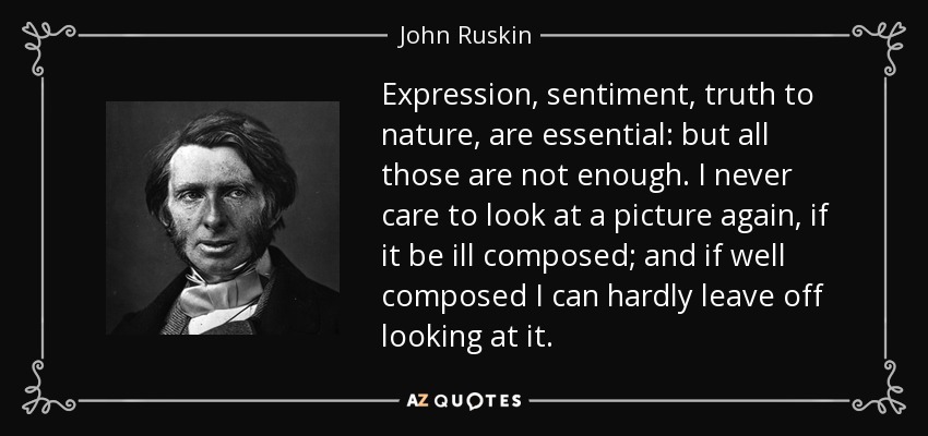 Expression, sentiment, truth to nature, are essential: but all those are not enough. I never care to look at a picture again, if it be ill composed; and if well composed I can hardly leave off looking at it. - John Ruskin