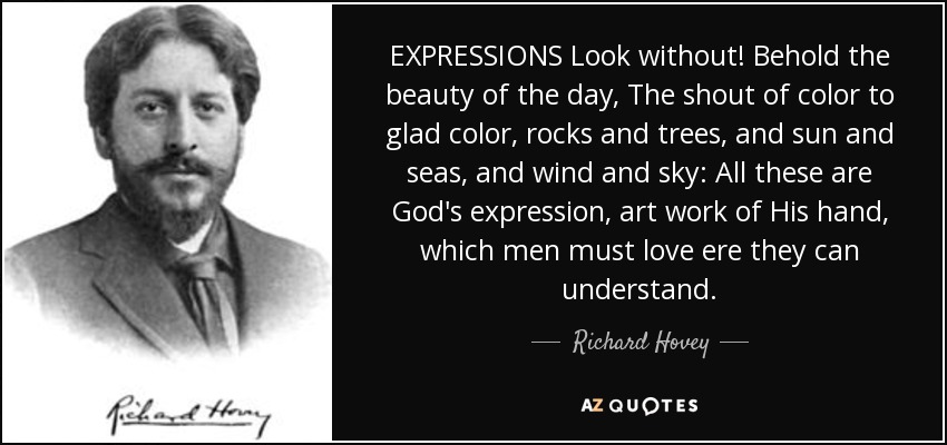 EXPRESSIONS Look without! Behold the beauty of the day, The shout of color to glad color, rocks and trees, and sun and seas, and wind and sky: All these are God's expression, art work of His hand, which men must love ere they can understand. - Richard Hovey