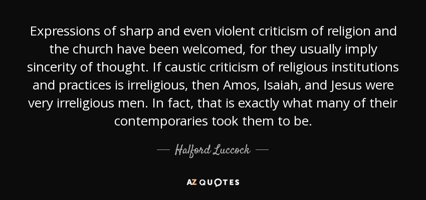 Expressions of sharp and even violent criticism of religion and the church have been welcomed, for they usually imply sincerity of thought. If caustic criticism of religious institutions and practices is irreligious, then Amos, Isaiah, and Jesus were very irreligious men. In fact, that is exactly what many of their contemporaries took them to be. - Halford Luccock