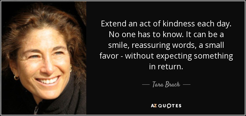 Extend an act of kindness each day. No one has to know. It can be a smile, reassuring words, a small favor - without expecting something in return. - Tara Brach