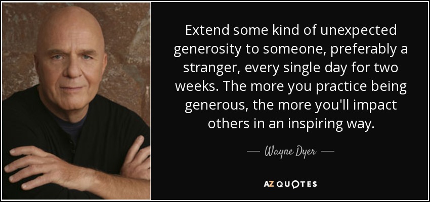 Extend some kind of unexpected generosity to someone, preferably a stranger, every single day for two weeks. The more you practice being generous, the more you'll impact others in an inspiring way. - Wayne Dyer