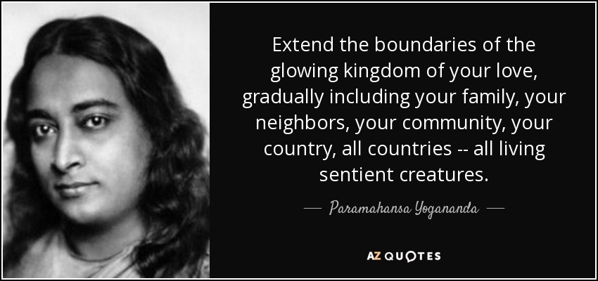 Extend the boundaries of the glowing kingdom of your love, gradually including your family, your neighbors, your community, your country, all countries -- all living sentient creatures. - Paramahansa Yogananda