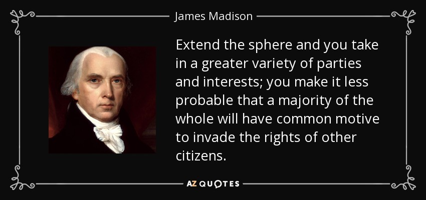 Extend the sphere and you take in a greater variety of parties and interests; you make it less probable that a majority of the whole will have common motive to invade the rights of other citizens. - James Madison