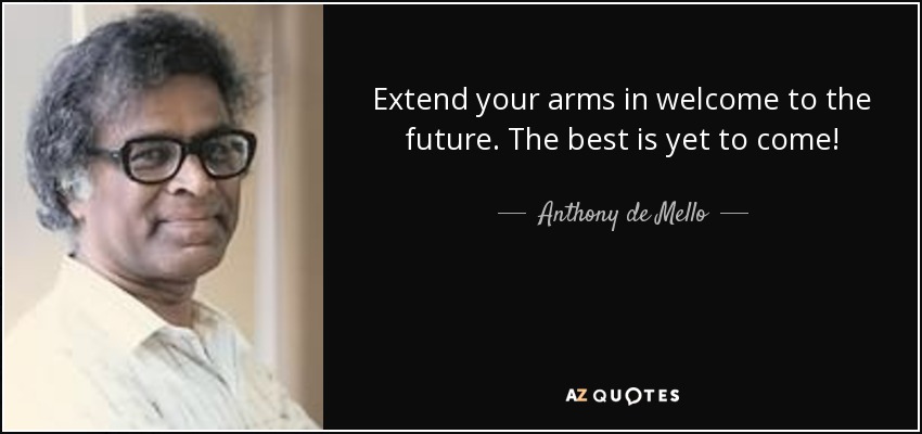 Extend your arms in welcome to the future. The best is yet to come! - Anthony de Mello