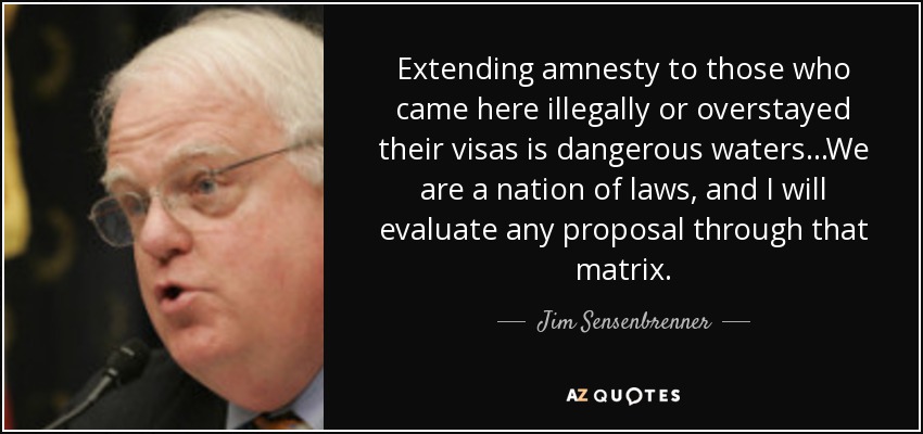 Extending amnesty to those who came here illegally or overstayed their visas is dangerous waters...We are a nation of laws, and I will evaluate any proposal through that matrix. - Jim Sensenbrenner