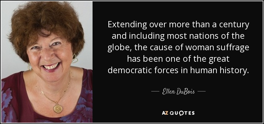 Extending over more than a century and including most nations of the globe, the cause of woman suffrage has been one of the great democratic forces in human history. - Ellen DuBois