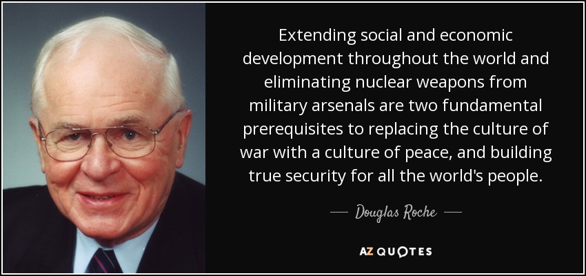 Extending social and economic development throughout the world and eliminating nuclear weapons from military arsenals are two fundamental prerequisites to replacing the culture of war with a culture of peace, and building true security for all the world's people. - Douglas Roche