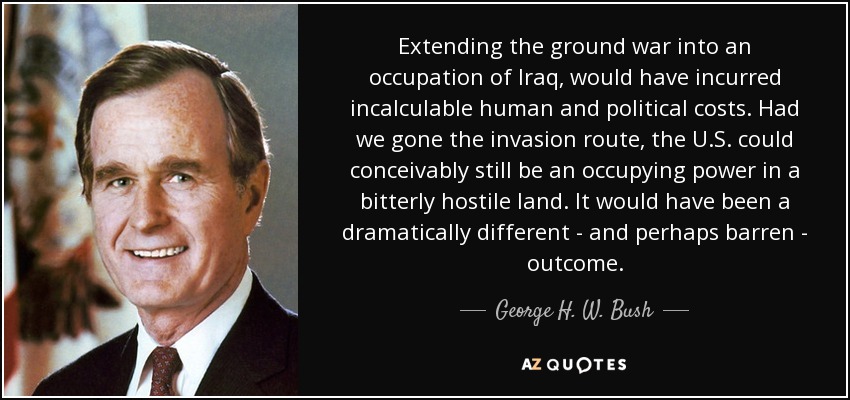 Extending the ground war into an occupation of Iraq, would have incurred incalculable human and political costs. Had we gone the invasion route, the U.S. could conceivably still be an occupying power in a bitterly hostile land. It would have been a dramatically different - and perhaps barren - outcome. - George H. W. Bush