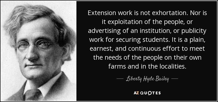 Extension work is not exhortation. Nor is it exploitation of the people, or advertising of an institution, or publicity work for securing students. It is a plain, earnest, and continuous effort to meet the needs of the people on their own farms and in the localities. - Liberty Hyde Bailey