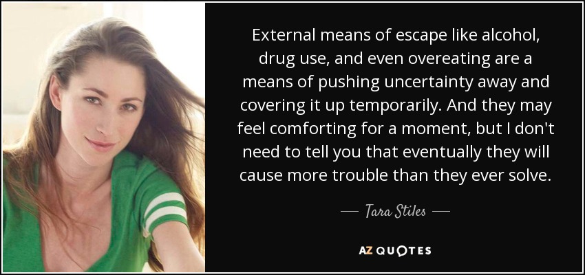 External means of escape like alcohol, drug use, and even overeating are a means of pushing uncertainty away and covering it up temporarily. And they may feel comforting for a moment, but I don't need to tell you that eventually they will cause more trouble than they ever solve. - Tara Stiles