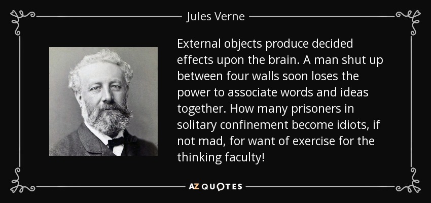 External objects produce decided effects upon the brain. A man shut up between four walls soon loses the power to associate words and ideas together. How many prisoners in solitary confinement become idiots, if not mad, for want of exercise for the thinking faculty! - Jules Verne