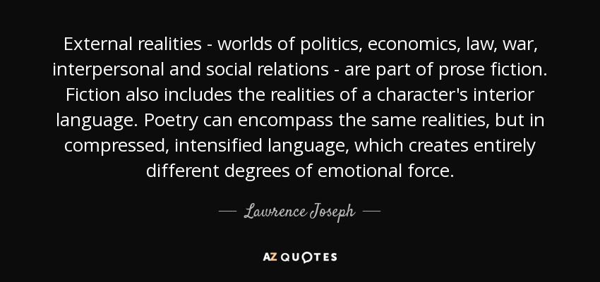 External realities - worlds of politics, economics, law, war, interpersonal and social relations - are part of prose fiction. Fiction also includes the realities of a character's interior language. Poetry can encompass the same realities, but in compressed, intensified language, which creates entirely different degrees of emotional force. - Lawrence Joseph