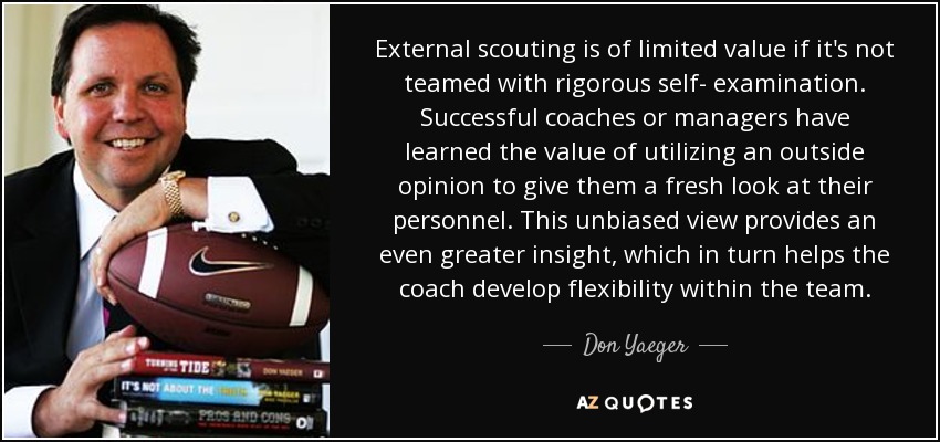 External scouting is of limited value if it's not teamed with rigorous self- examination. Successful coaches or managers have learned the value of utilizing an outside opinion to give them a fresh look at their personnel. This unbiased view provides an even greater insight, which in turn helps the coach develop flexibility within the team. - Don Yaeger