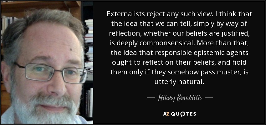 Externalists reject any such view. I think that the idea that we can tell, simply by way of reflection, whether our beliefs are justified, is deeply commonsensical. More than that, the idea that responsible epistemic agents ought to reflect on their beliefs, and hold them only if they somehow pass muster, is utterly natural. - Hilary Kornblith