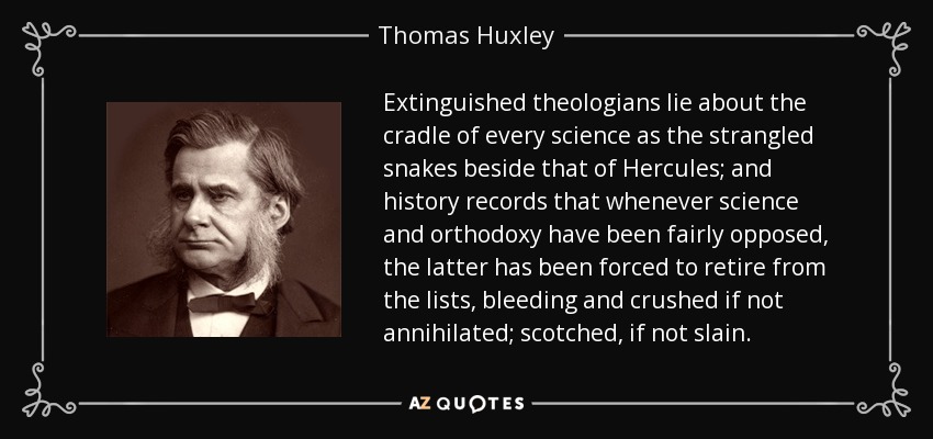 Extinguished theologians lie about the cradle of every science as the strangled snakes beside that of Hercules; and history records that whenever science and orthodoxy have been fairly opposed, the latter has been forced to retire from the lists, bleeding and crushed if not annihilated; scotched, if not slain. - Thomas Huxley