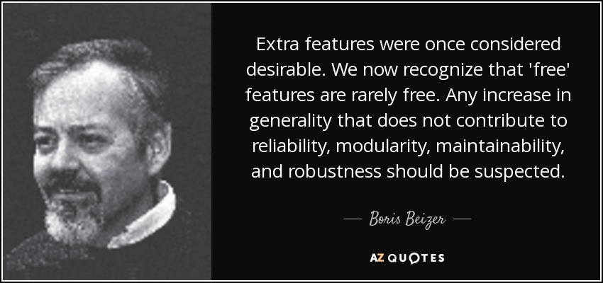Extra features were once considered desirable. We now recognize that 'free' features are rarely free. Any increase in generality that does not contribute to reliability, modularity, maintainability, and robustness should be suspected. - Boris Beizer