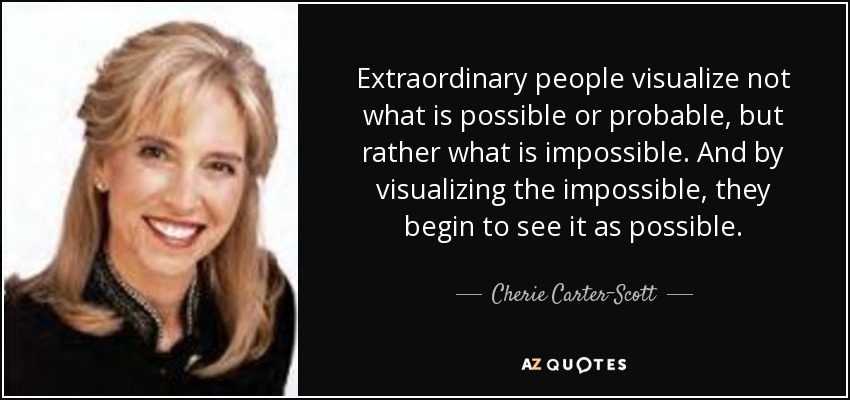 Extraordinary people visualize not what is possible or probable, but rather what is impossible. And by visualizing the impossible, they begin to see it as possible. - Cherie Carter-Scott
