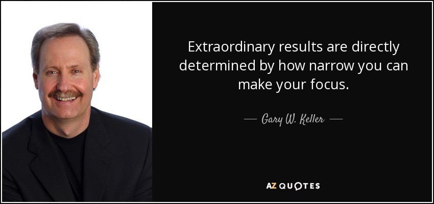 Extraordinary results are directly determined by how narrow you can make your focus. - Gary W. Keller