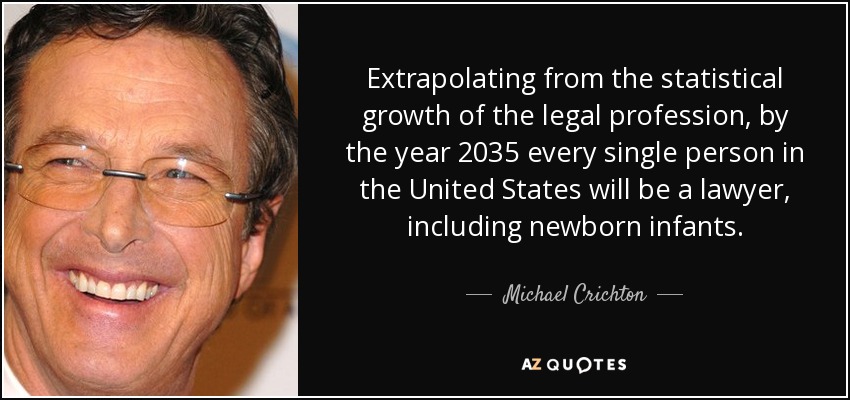 Extrapolating from the statistical growth of the legal profession, by the year 2035 every single person in the United States will be a lawyer, including newborn infants. - Michael Crichton