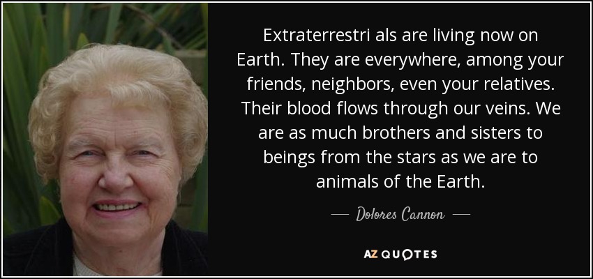 Extraterrestri als are living now on Earth. They are everywhere, among your friends, neighbors, even your relatives. Their blood flows through our veins. We are as much brothers and sisters to beings from the stars as we are to animals of the Earth. - Dolores Cannon