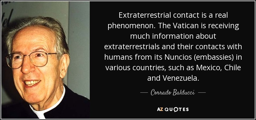 Extraterrestrial contact is a real phenomenon. The Vatican is receiving much information about extraterrestrials and their contacts with humans from its Nuncios (embassies) in various countries, such as Mexico, Chile and Venezuela. - Corrado Balducci