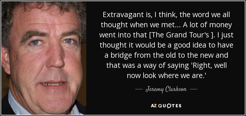 Extravagant is, I think, the word we all thought when we met ... A lot of money went into that [The Grand Tour's ]. I just thought it would be a good idea to have a bridge from the old to the new and that was a way of saying 'Right, well now look where we are.' - Jeremy Clarkson